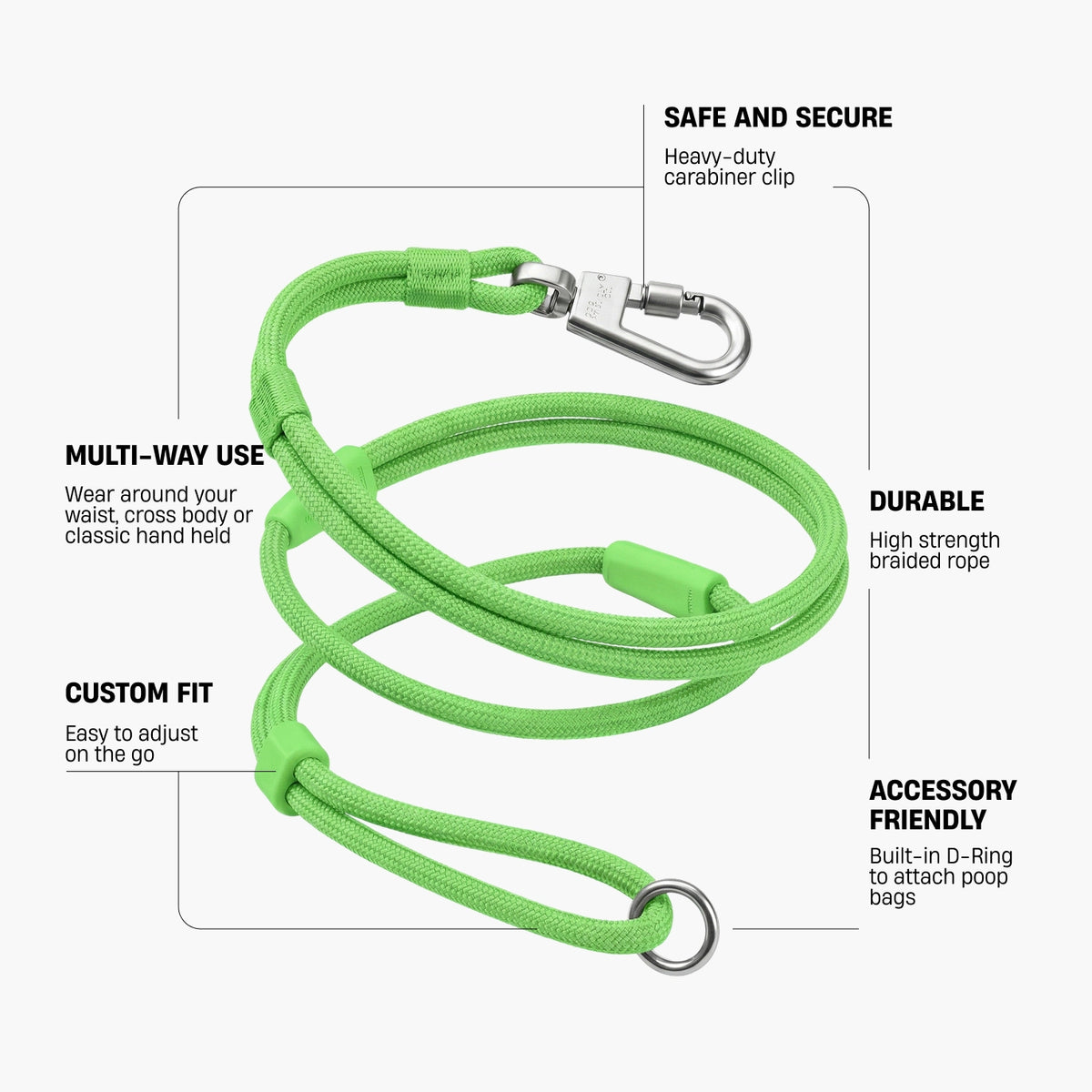 SAFE AND SECURE – Heavy-duty carabiner clip; DURABLE – High strength braided rope; MULTI-WAY USE – Wear around your waist, cross body or classic hand held; CUSTOM FIT – Easy to adjust on the go; ACCESSORY FRIENDLY – Built-in D-Ring to attach poop bags.